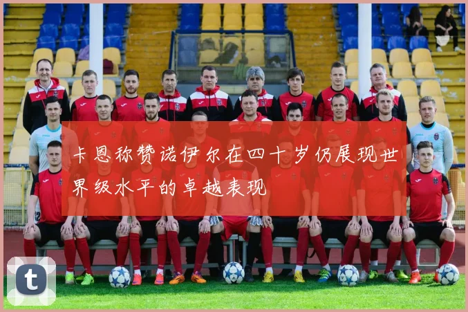 卡恩称赞诺伊尔在四十岁仍展现世界级水平的卓越表现