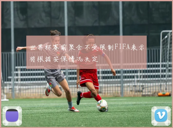 世界杯赛前聚会不受限制FIFA表示将根据安保情况决定