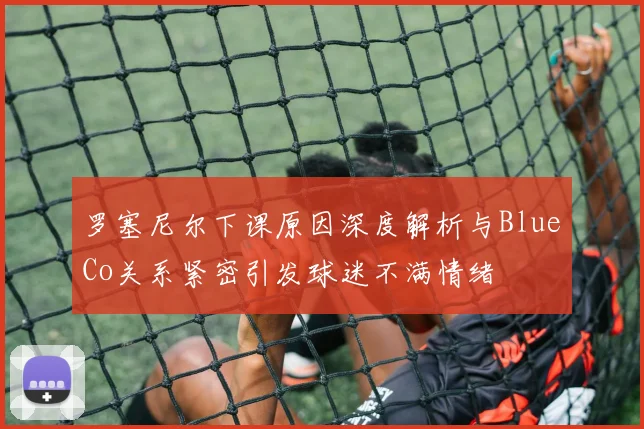 罗塞尼尔下课原因深度解析与BlueCo关系紧密引发球迷不满情绪