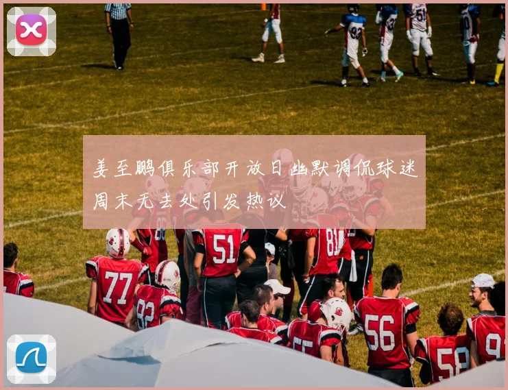 姜至鹏俱乐部开放日幽默调侃球迷周末无去处引发热议