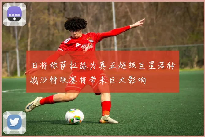 旧将称萨拉赫为真正超级巨星若转战沙特联赛将带来巨大影响