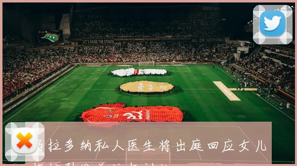 马拉多纳私人医生将出庭回应女儿指控引发关注与讨论