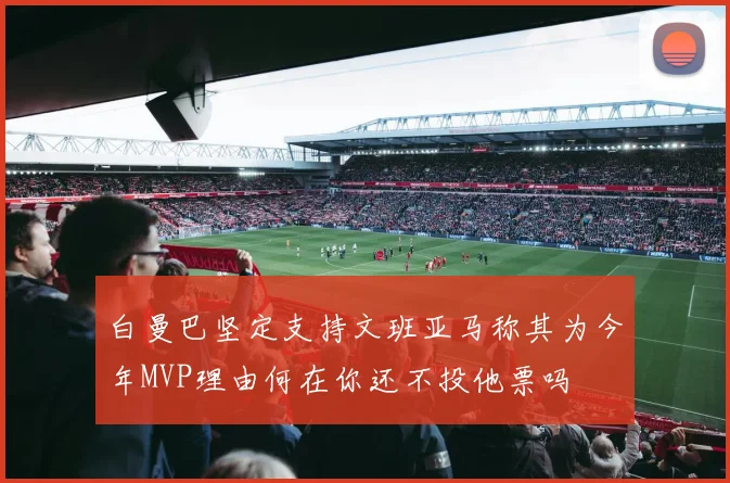 白曼巴坚定支持文班亚马称其为今年MVP理由何在你还不投他票吗