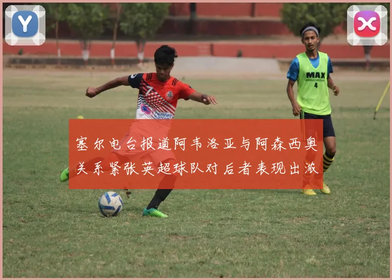 塞尔电台报道阿韦洛亚与阿森西奥关系紧张英超球队对后者表现出浓厚兴趣