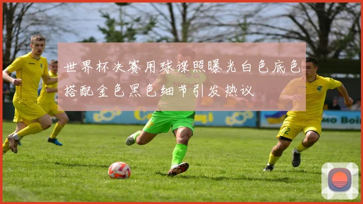 世界杯决赛用球谍照曝光白色底色搭配金色黑色细节引发热议