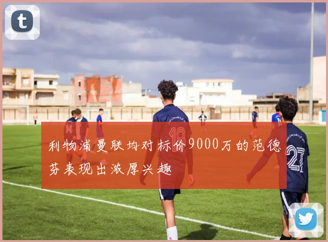 利物浦曼联均对标价9000万的范德芬表现出浓厚兴趣