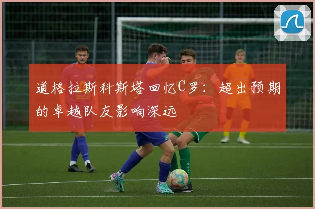 道格拉斯科斯塔回忆C罗：超出预期的卓越队友影响深远