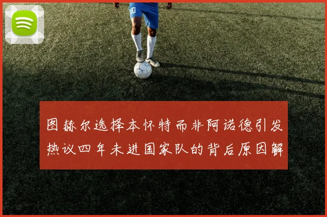 图赫尔选择本怀特而非阿诺德引发热议四年未进国家队的背后原因解析