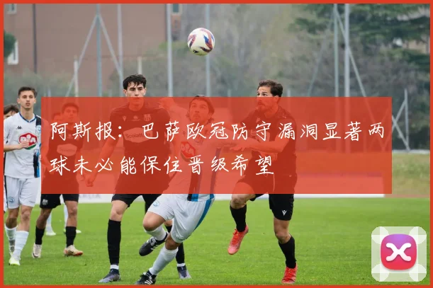 阿斯报：巴萨欧冠防守漏洞显著两球未必能保住晋级希望