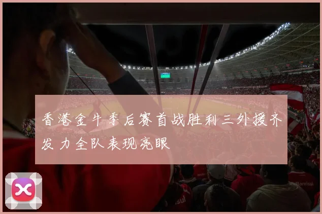 香港金牛季后赛首战胜利三外援齐发力全队表现亮眼